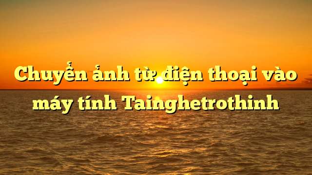 Chuyển ảnh từ điện thoại vào máy tính Tainghetrothinh