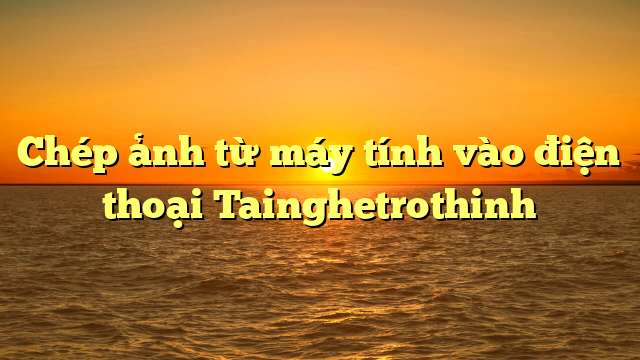 Chép ảnh từ máy tính vào điện thoại Tainghetrothinh