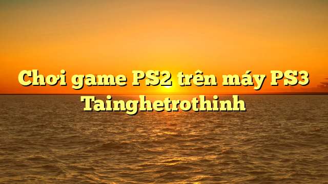 Chơi game PS2 trên máy PS3 Tainghetrothinh