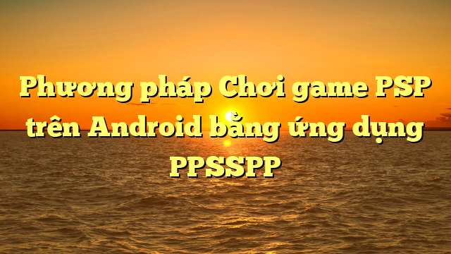 Phương pháp Chơi game PSP trên Android bằng ứng dụng PPSSPP
