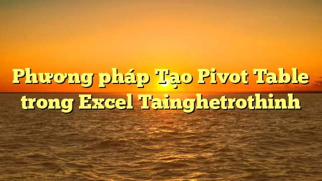 Phương pháp Tạo Pivot Table trong Excel Tainghetrothinh