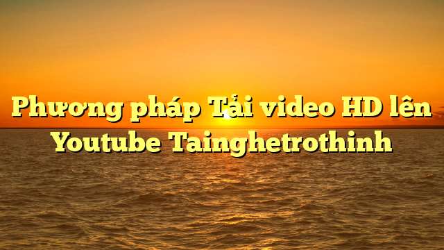 Phương pháp Tải video HD lên Youtube Tainghetrothinh