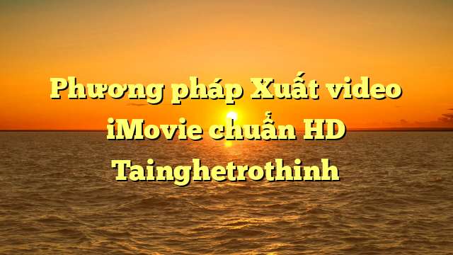 Phương pháp Xuất video iMovie chuẩn HD Tainghetrothinh