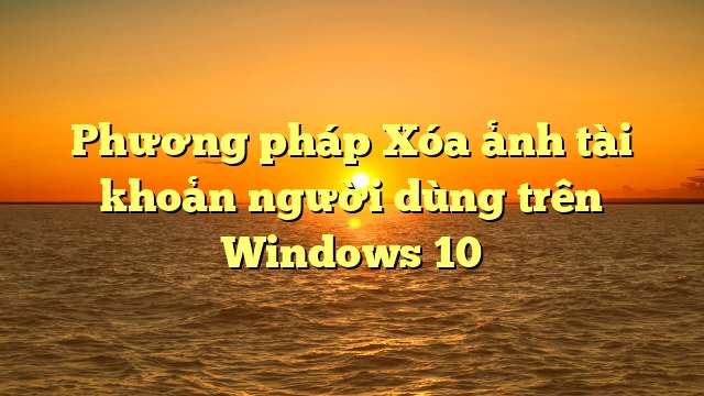 Phương pháp Xóa ảnh tài khoản người dùng trên Windows 10