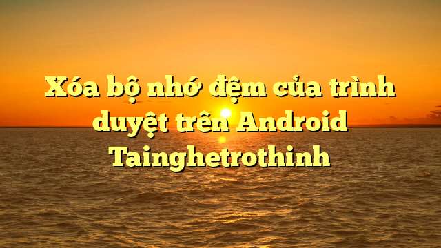 Xóa bộ nhớ đệm của trình duyệt trên Android Tainghetrothinh